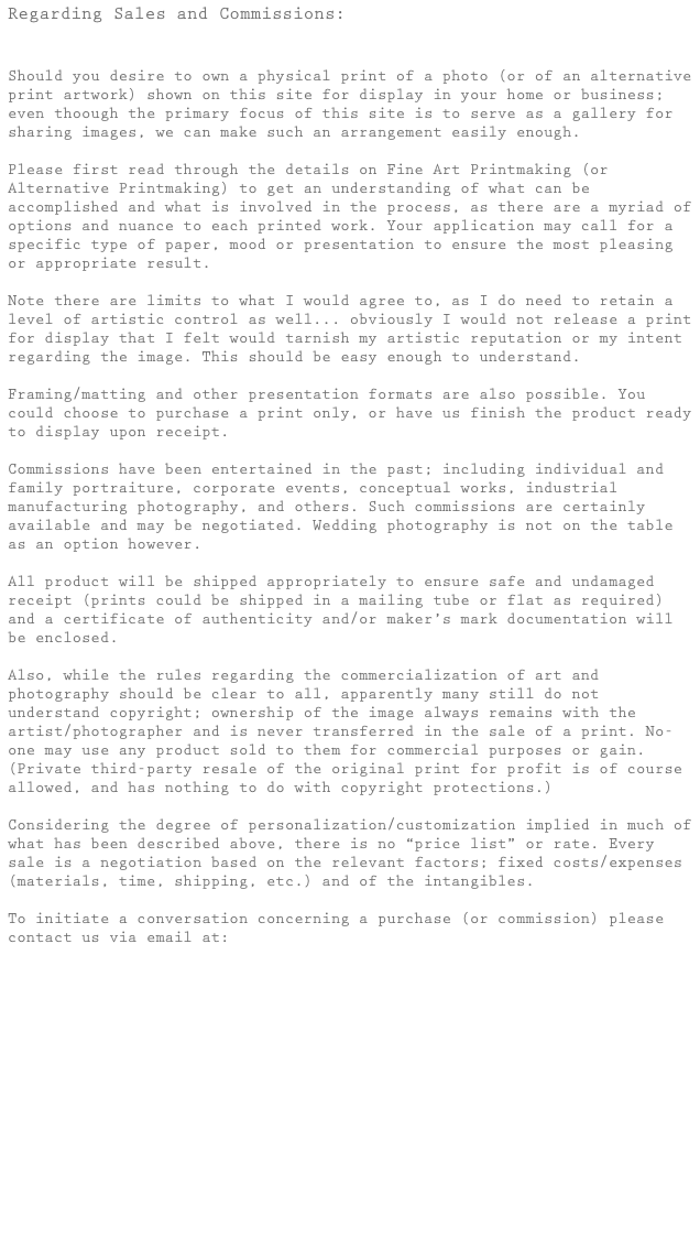 Regarding Sales and Commissions:


Should you desire to own a physical print of a photo (or of an alternative print artwork) shown on this site for display in your home or business; even thoough the primary focus of this site is to serve as a gallery for sharing images, we can make such an arrangement easily enough.

Please first read through the details on Fine Art Printmaking (or Alternative Printmaking) to get an understanding of what can be accomplished and what is involved in the process, as there are a myriad of options and nuance to each printed work. Your application may call for a specific type of paper, mood or presentation to ensure the most pleasing or appropriate result.

Note there are limits to what I would agree to, as I do need to retain a level of artistic control as well... obviously I would not release a print for display that I felt would tarnish my artistic reputation or my intent regarding the image. This should be easy enough to understand.

Framing/matting and other presentation formats are also possible. You could choose to purchase a print only, or have us finish the product ready to display upon receipt.

Commissions have been entertained in the past; including individual and family portraiture, corporate events, conceptual works, industrial manufacturing photography, and others. Such commissions are certainly available and may be negotiated. Wedding photography is not on the table as an option however.

All product will be shipped appropriately to ensure safe and undamaged receipt (prints could be shipped in a mailing tube or flat as required) and a certificate of authenticity and/or maker’s mark documentation will be enclosed.

Also, while the rules regarding the commercialization of art and photography should be clear to all, apparently many still do not understand copyright; ownership of the image always remains with the artist/photographer and is never transferred in the sale of a print. No-one may use any product sold to them for commercial purposes or gain. (Private third-party resale of the original print for profit is of course allowed, and has nothing to do with copyright protections.)

Considering the degree of personalization/customization implied in much of what has been described above, there is no “price list” or rate. Every sale is a negotiation based on the relevant factors; fixed costs/expenses (materials, time, shipping, etc.) and of the intangibles.

To initiate a conversation concerning a purchase (or commission) please contact us via email at:

info@studiomueller-ca.com