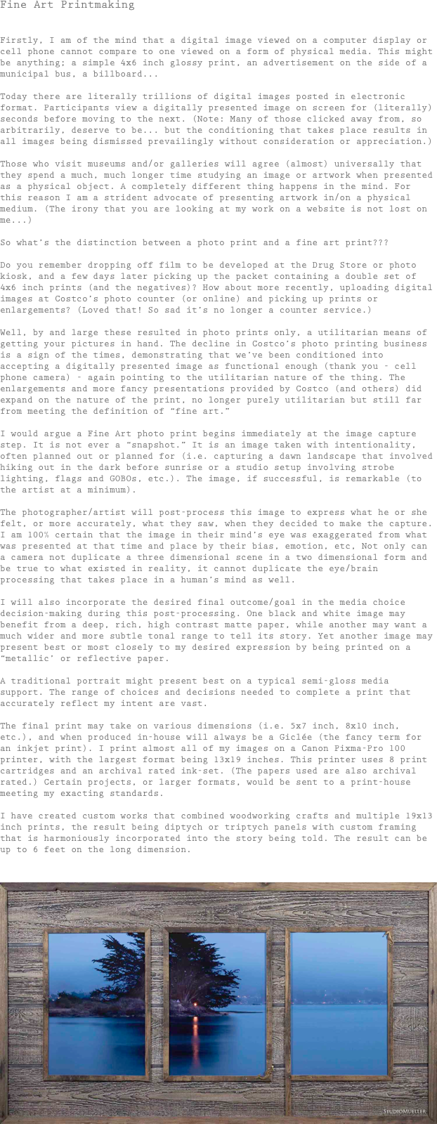 Fine Art Printmaking


Firstly, I am of the mind that a digital image viewed on a computer display or cell phone cannot compare to one viewed on a form of physical media. This might be anything; a simple 4x6 inch glossy print, an advertisement on the side of a municipal bus, a billboard...

Today there are literally trillions of digital images posted in electronic format. Participants view a digitally presented image on screen for (literally) seconds before moving to the next. (Note: Many of those clicked away from, so arbitrarily, deserve to be... but the conditioning that takes place results in all images being dismissed prevailingly without consideration or appreciation.)

Those who visit museums and/or galleries will agree (almost) universally that they spend a much, much longer time studying an image or artwork when presented as a physical object. A completely different thing happens in the mind. For this reason I am a strident advocate of presenting artwork in/on a physical medium. (The irony that you are looking at my work on a website is not lost on me...)

So what’s the distinction between a photo print and a fine art print???

Do you remember dropping off film to be developed at the Drug Store or photo kiosk, and a few days later picking up the packet containing a double set of 4x6 inch prints (and the negatives)? How about more recently, uploading digital images at Costco’s photo counter (or online) and picking up prints or enlargements? (Loved that! So sad it’s no longer a counter service.)

Well, by and large these resulted in photo prints only, a utilitarian means of getting your pictures in hand. The decline in Costco’s photo printing business is a sign of the times, demonstrating that we’ve been conditioned into accepting a digitally presented image as functional enough (thank you - cell phone camera) - again pointing to the utilitarian nature of the thing. The enlargements and more fancy presentations provided by Costco (and others) did expand on the nature of the print, no longer purely utilitarian but still far from meeting the definition of “fine art.”

I would argue a Fine Art photo print begins immediately at the image capture step. It is not ever a “snapshot.” It is an image taken with intentionality, often planned out or planned for (i.e. capturing a dawn landscape that involved hiking out in the dark before sunrise or a studio setup involving strobe lighting, flags and GOBOs, etc.). The image, if successful, is remarkable (to the artist at a minimum).

The photographer/artist will post-process this image to express what he or she felt, or more accurately, what they saw, when they decided to make the capture. I am 100% certain that the image in their mind’s eye was exaggerated from what was presented at that time and place by their bias, emotion, etc, Not only can a camera not duplicate a three dimensional scene in a two dimensional form and be true to what existed in reality, it cannot duplicate the eye/brain processing that takes place in a human’s mind as well.

I will also incorporate the desired final outcome/goal in the media choice decision-making during this post-processing. One black and white image may benefit from a deep, rich, high contrast matte paper, while another may want a much wider and more subtle tonal range to tell its story. Yet another image may present best or most closely to my desired expression by being printed on a “metallic’ or reflective paper.

A traditional portrait might present best on a typical semi-gloss media support. The range of choices and decisions needed to complete a print that accurately reflect my intent are vast.

The final print may take on various dimensions (i.e. 5x7 inch, 8x10 inch, etc.), and when produced in-house will always be a Giclée (the fancy term for an inkjet print). I print almost all of my images on a Canon Pixma-Pro 100 printer, with the largest format being 13x19 inches. This printer uses 8 print cartridges and an archival rated ink-set. (The papers used are also archival rated.) Certain projects, or larger formats, would be sent to a print-house meeting my exacting standards.

I have created custom works that combined woodworking crafts and multiple 19x13 inch prints, the result being diptych or triptych panels with custom framing that is harmoniously incorporated into the story being told. The result can be up to 6 feet on the long dimension.


￼

